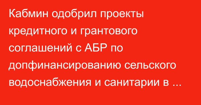 Кабмин одобрил проекты кредитного и грантового соглашений с АБР по допфинансированию сельского водоснабжения и санитарии в Нарынской области