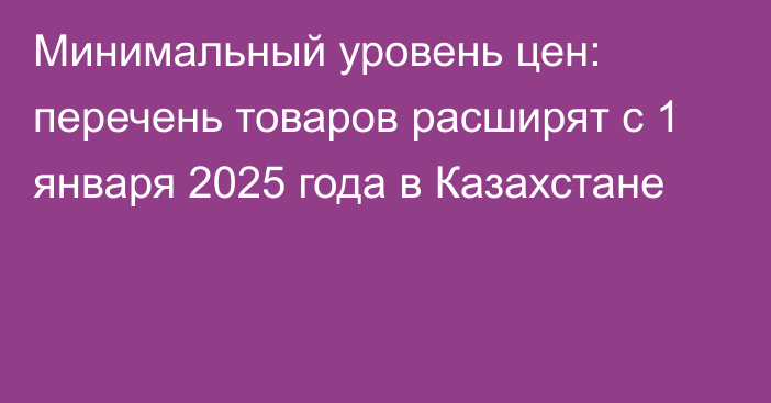 Минимальный уровень цен: перечень товаров расширят с 1 января 2025 года в Казахстане