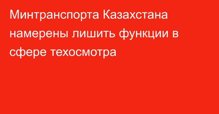 Минтранспорта Казахстана намерены лишить функции в сфере техосмотра