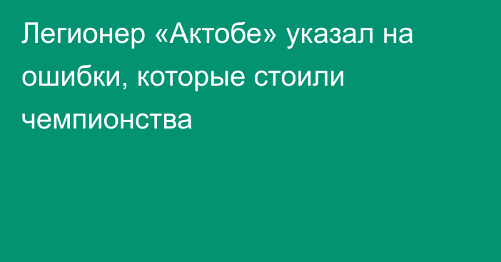 Легионер «Актобе» указал на ошибки, которые стоили чемпионства