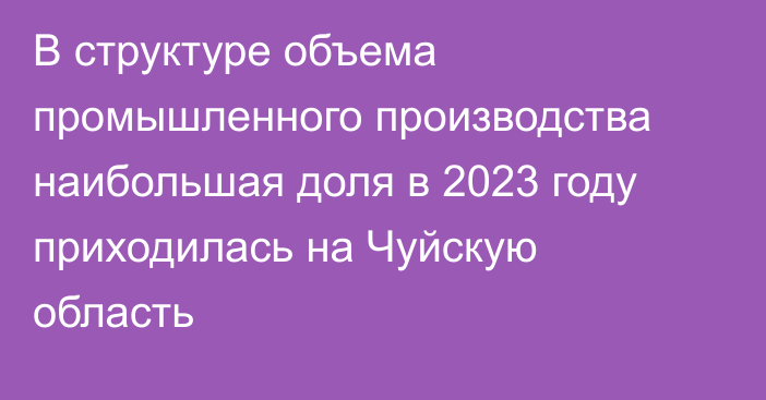 В структуре объема промышленного производства наибольшая доля в 2023 году приходилась на Чуйскую область