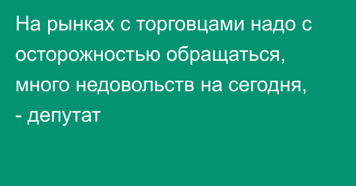 На рынках с торговцами надо с осторожностью обращаться, много недовольств на сегодня, - депутат