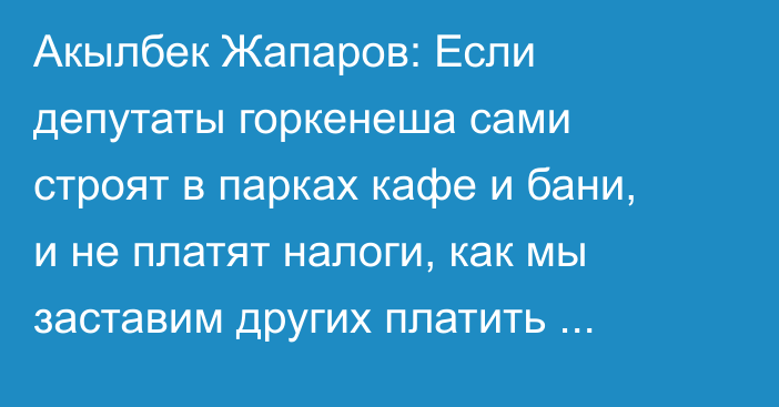 Акылбек Жапаров: Если депутаты горкенеша сами строят в парках кафе и бани, и не платят налоги, как мы заставим других платить налоги?