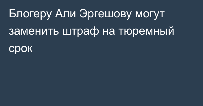 Блогеру Али Эргешову могут заменить штраф на тюремный срок