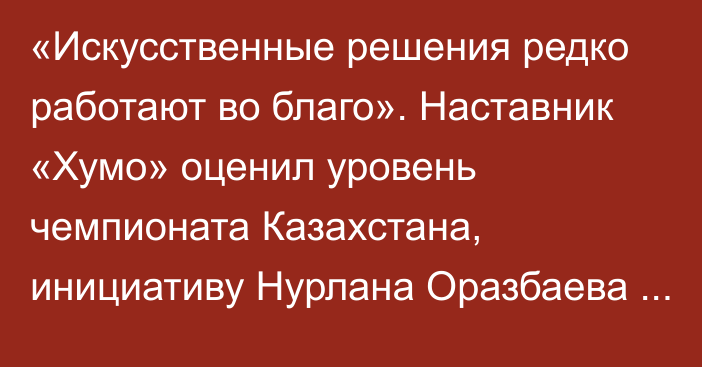 «Искусственные решения редко работают во благо». Наставник «Хумо» оценил уровень чемпионата Казахстана, инициативу Нурлана Оразбаева и выступления «Барыса»