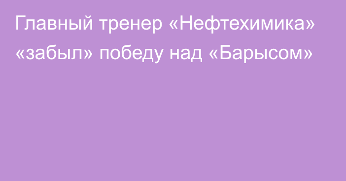 Главный тренер «Нефтехимика» «забыл» победу над «Барысом»