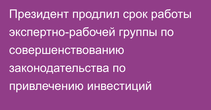 Президент продлил срок работы экспертно-рабочей группы по совершенствованию законодательства по привлечению инвестиций