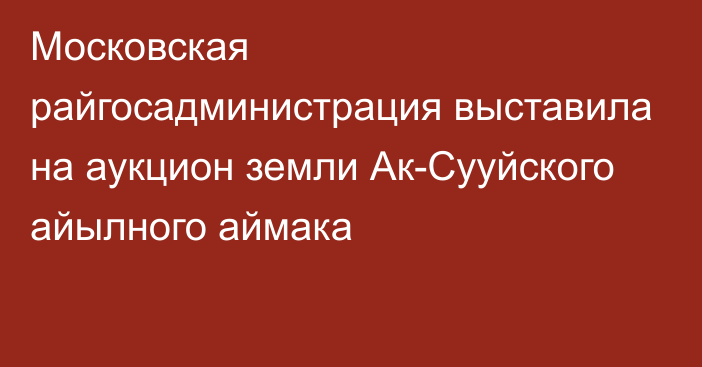 Московская райгосадминистрация выставила на аукцион земли  Ак-Сууйского айылного аймака