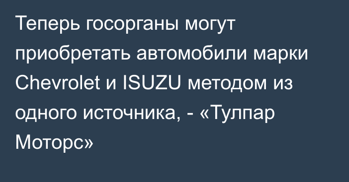 Теперь госорганы могут приобретать автомобили марки Chevrolet и ISUZU методом из одного источника, - «Тулпар Моторс»