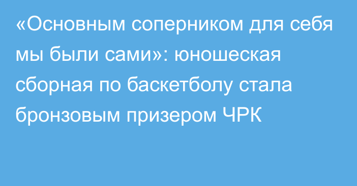 «Основным соперником для себя мы были сами»: юношеская сборная по баскетболу стала бронзовым призером ЧРК