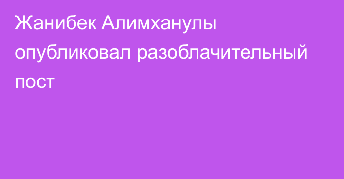 Жанибек Алимханулы опубликовал разоблачительный пост