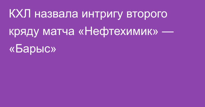 КХЛ назвала интригу второго кряду матча «Нефтехимик» — «Барыс»