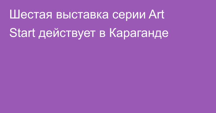 Шестая выставка серии Art Start действует в Караганде