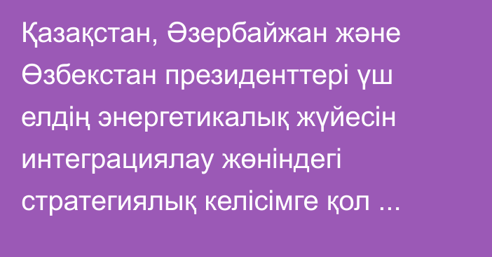 Қазақстан, Әзербайжан және Өзбекстан президенттері үш елдің энергетикалық жүйесін интеграциялау жөніндегі стратегиялық келісімге қол қойды