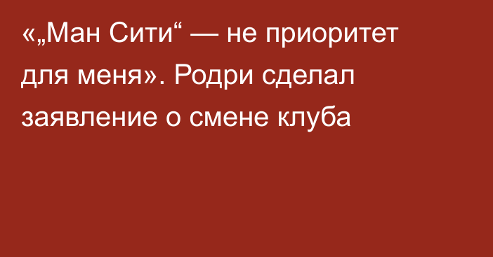 «„Ман Сити“ — не приоритет для меня». Родри сделал заявление о смене клуба