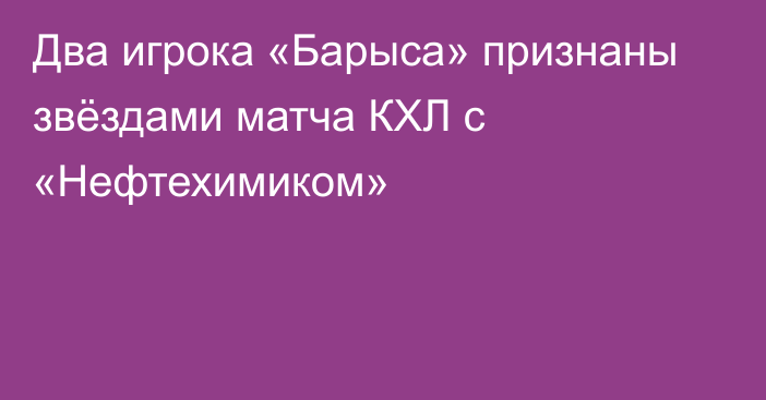 Два игрока «Барыса» признаны звёздами матча КХЛ с «Нефтехимиком»