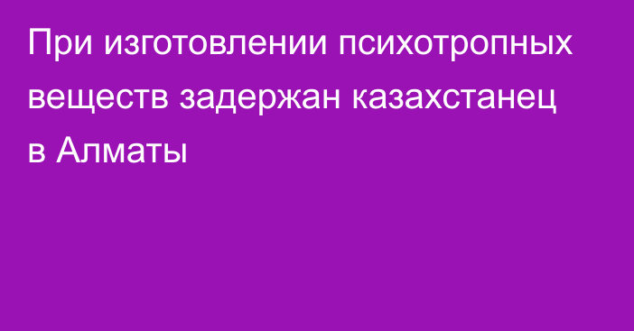 При изготовлении психотропных веществ задержан казахстанец в Алматы