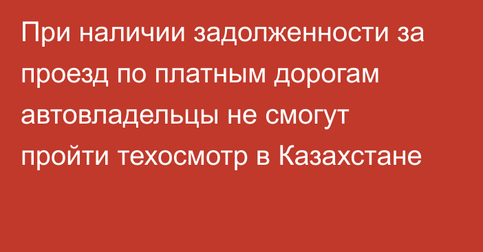 При наличии задолженности за проезд по платным дорогам автовладельцы не смогут пройти техосмотр в Казахстане