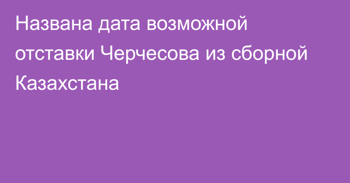 Названа дата возможной отставки Черчесова из сборной Казахстана