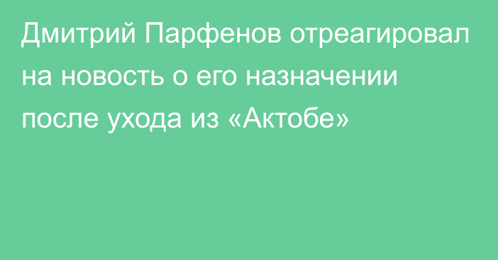 Дмитрий Парфенов отреагировал на новость о его назначении после ухода из «Актобе»