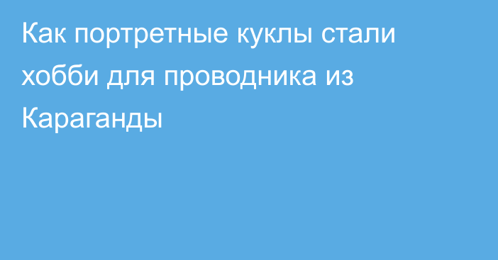 Как портретные куклы стали хобби для проводника из Караганды