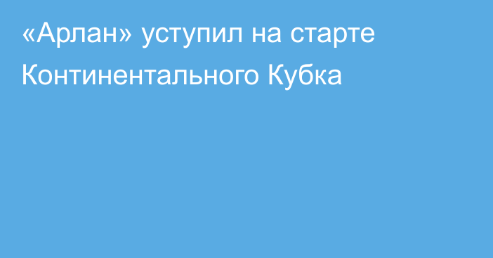 «Арлан» уступил на старте Континентального Кубка