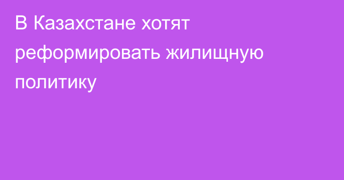 В Казахстане хотят реформировать жилищную политику