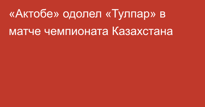 «Актобе» одолел «Тулпар» в матче чемпионата Казахстана