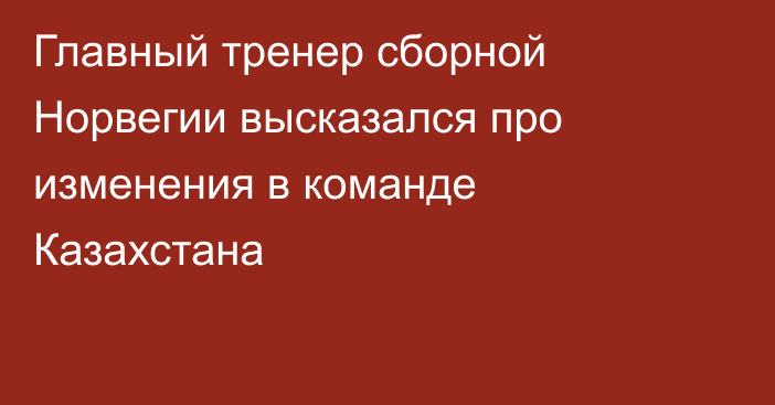 Главный тренер сборной Норвегии высказался про изменения в команде Казахстана