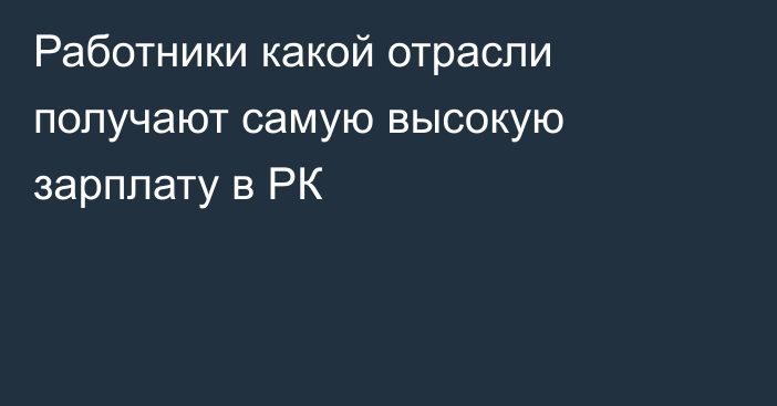 Работники какой отрасли получают самую высокую зарплату в РК