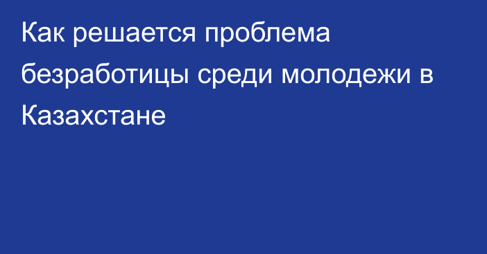 Как решается проблема безработицы среди молодежи в Казахстане