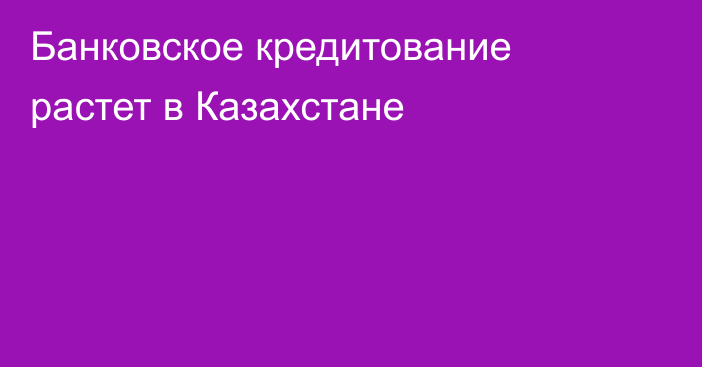 Банковское кредитование растет в Казахстане