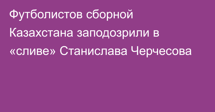 Футболистов сборной Казахстана заподозрили в «сливе» Станислава Черчесова