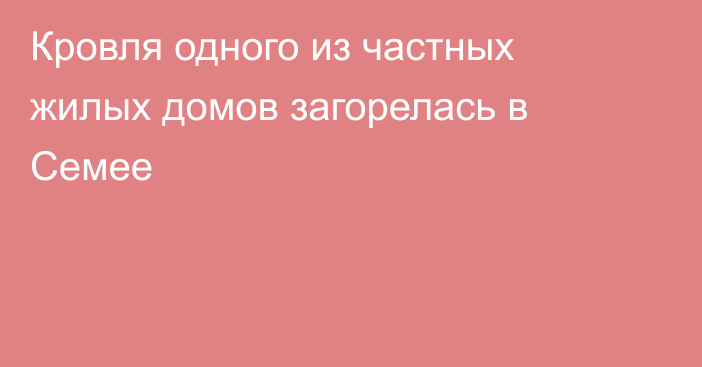 Кровля одного из частных жилых домов загорелась в Семее