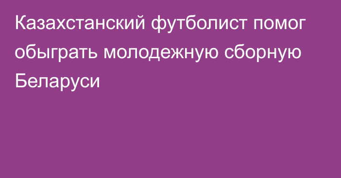 Казахстанский футболист помог обыграть молодежную сборную Беларуси