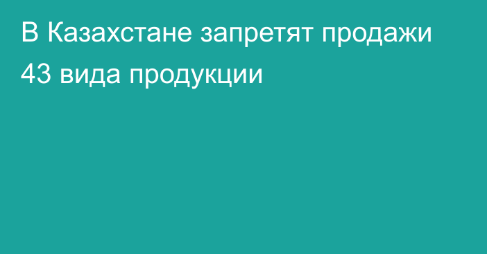 В Казахстане запретят продажи 43 вида продукции