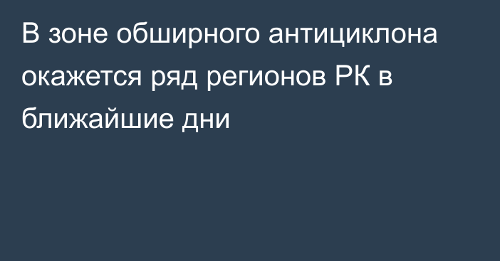 В зоне обширного антициклона окажется ряд регионов РК в ближайшие дни