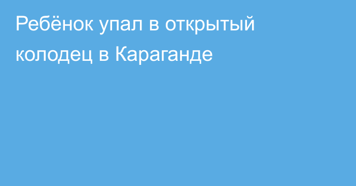 Ребёнок упал в открытый колодец в Караганде