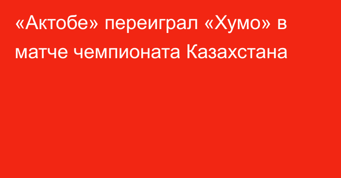 «Актобе» переиграл «Хумо» в матче чемпионата Казахстана