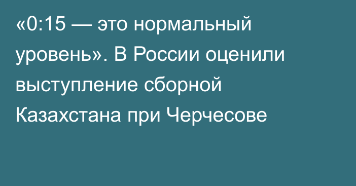 «0:15 — это нормальный уровень». В России оценили выступление сборной Казахстана при Черчесове