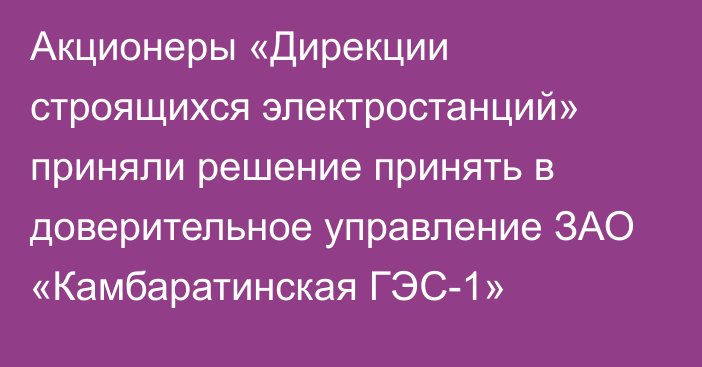 Акционеры  «Дирекции строящихся электростанций»  приняли решение принять в доверительное управление ЗАО «Камбаратинская ГЭС-1»