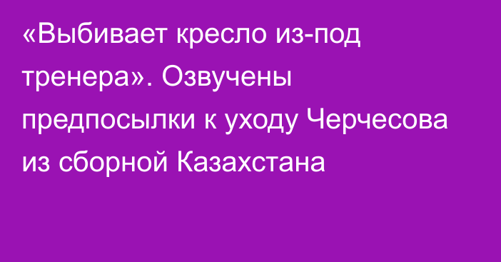 «Выбивает кресло из-под тренера». Озвучены предпосылки к уходу Черчесова из сборной Казахстана