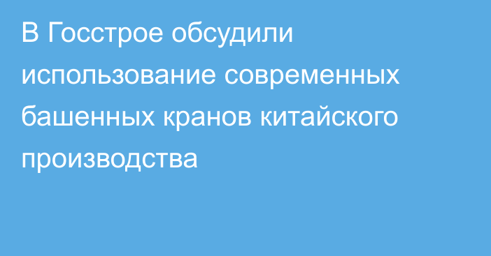 В Госстрое обсудили использование современных башенных кранов китайского производства 