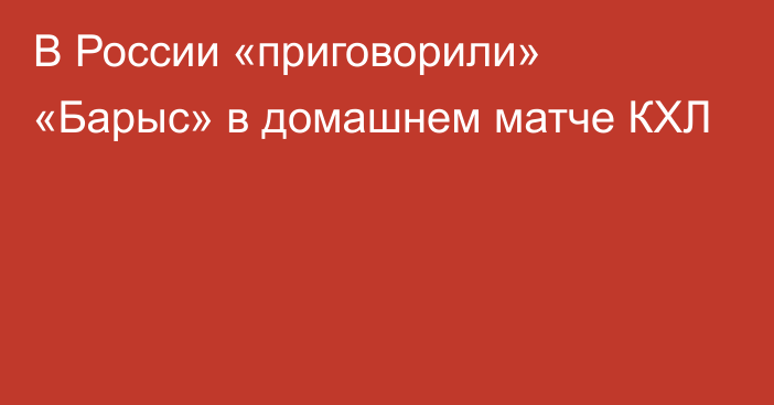 В России «приговорили» «Барыс» в домашнем матче КХЛ