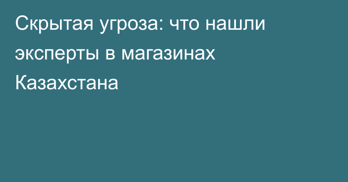 Скрытая угроза: что нашли эксперты в магазинах Казахстана