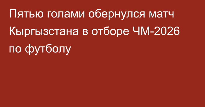 Пятью голами обернулся матч Кыргызстана в отборе ЧМ-2026 по футболу