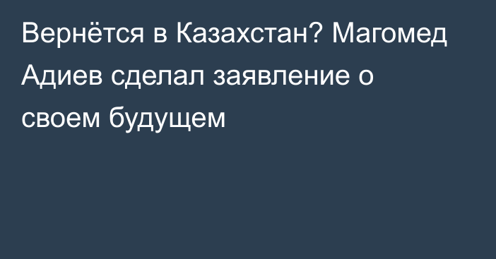 Вернётся в Казахстан? Магомед Адиев сделал заявление о своем будущем