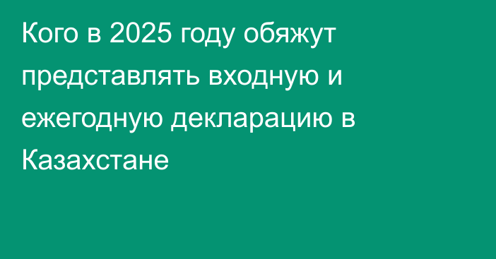 Кого в 2025 году обяжут представлять входную и ежегодную декларацию в Казахстане