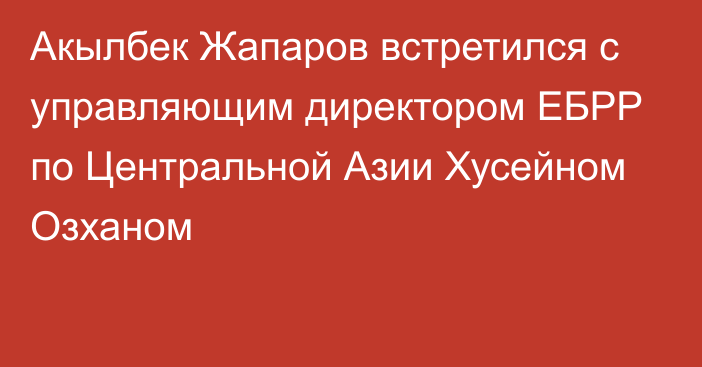 Акылбек Жапаров встретился с управляющим директором ЕБРР по Центральной Азии Хусейном Озханом