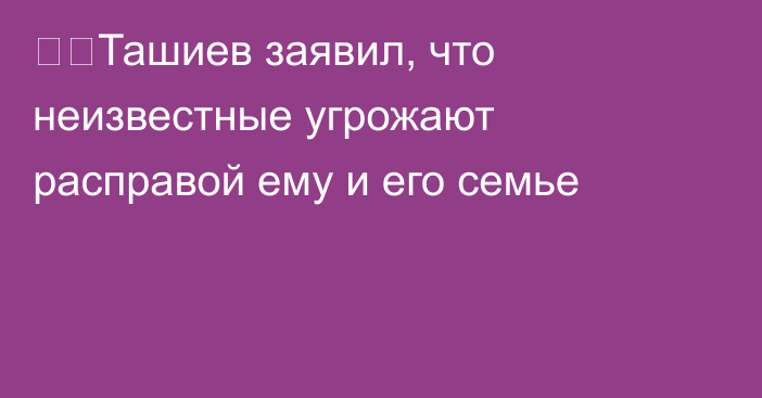 ❗️Ташиев заявил, что неизвестные угрожают расправой ему и его семье